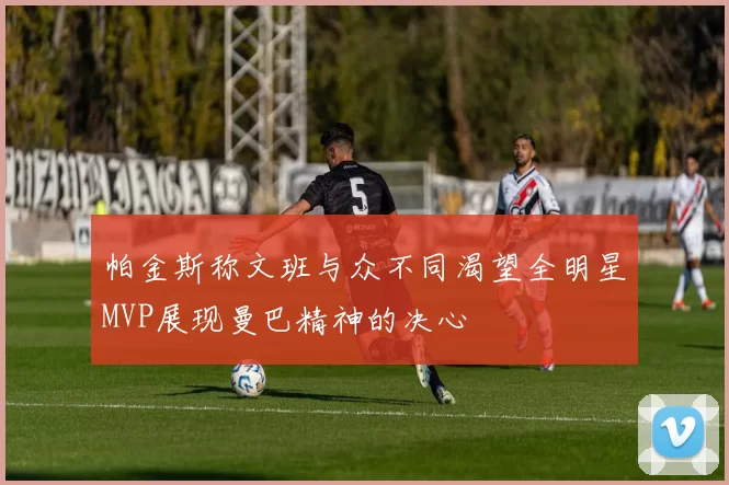 帕金斯称文班与众不同渴望全明星MVP展现曼巴精神的决心