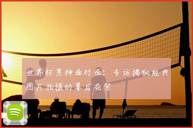 世界杯男神面对面:专访揭秘经典图片拍摄的幕后花絮