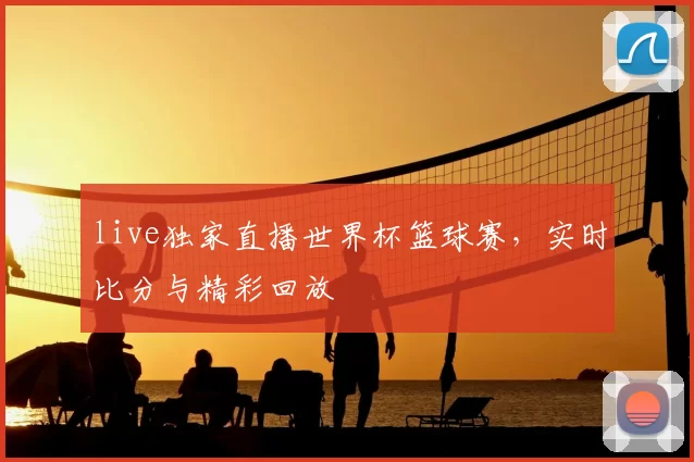 live独家直播世界杯篮球赛，实时比分与精彩回放