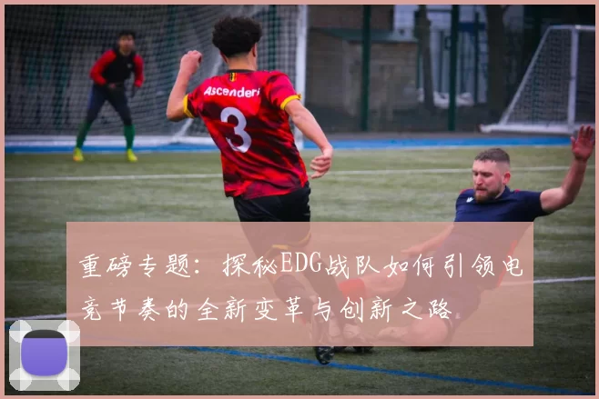 重磅专题：探秘EDG战队如何引领电竞节奏的全新变革与创新之路