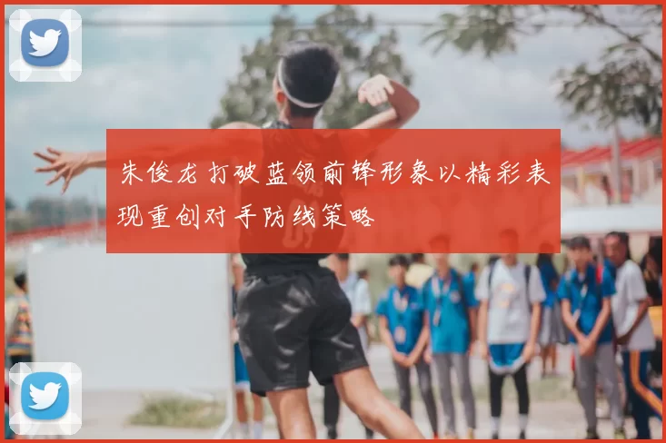 朱俊龙打破蓝领前锋形象以精彩表现重创对手防线策略