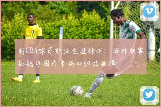 前CBA球员职业生涯转折：海外联赛挑战与国内市场回归的抉择