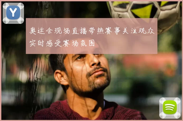 奥运会现场直播带热赛事关注观众实时感受赛场氛围
