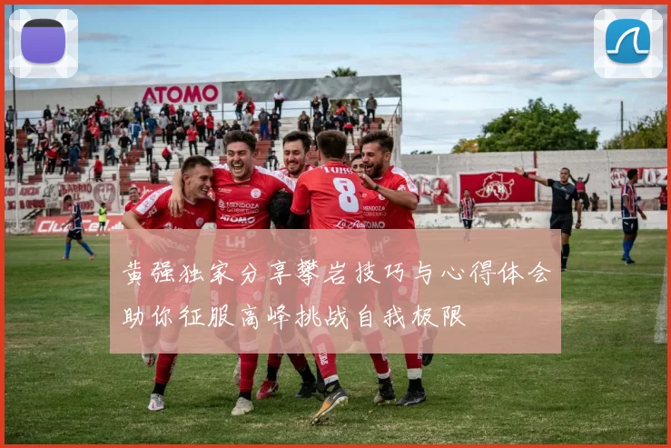 黄强独家分享攀岩技巧与心得体会助你征服高峰挑战自我极限