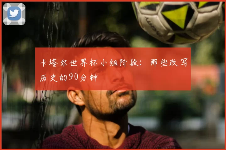 卡塔尔世界杯小组阶段:那些改写历史的90分钟