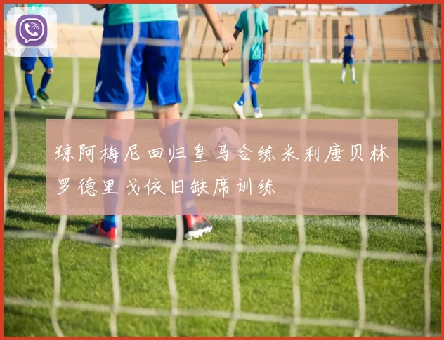 琼阿梅尼回归皇马合练米利唐贝林罗德里戈依旧缺席训练