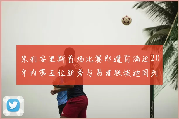 朱利安里斯首场比赛即遭罚满近20年内第五位新秀与易建联埃迪同列