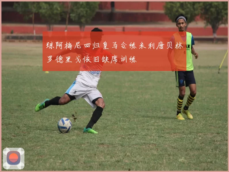 琼阿梅尼回归皇马合练米利唐贝林罗德里戈依旧缺席训练