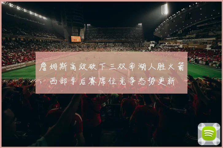 詹姆斯高效砍下三双率湖人胜火箭，西部季后赛席位竞争态势更新