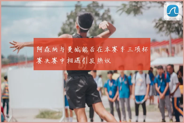 阿森纳与曼城能否在本赛季三项杯赛决赛中相遇引发热议