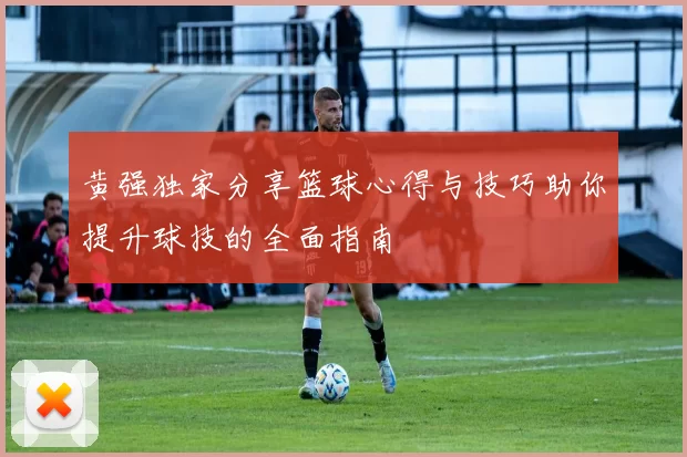 黄强独家分享篮球心得与技巧助你提升球技的全面指南