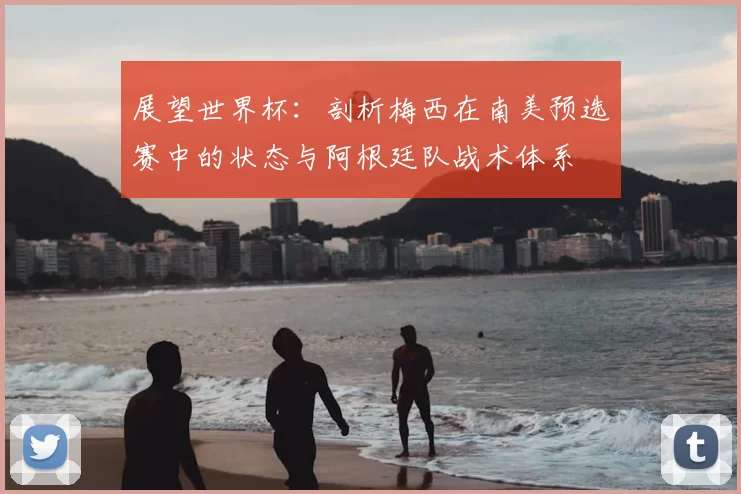 展望世界杯:剖析梅西在南美预选赛中的状态与阿根廷队战术体系