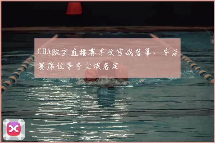 CBA欧宝直播赛季收官战落幕，季后赛席位争夺尘埃落定